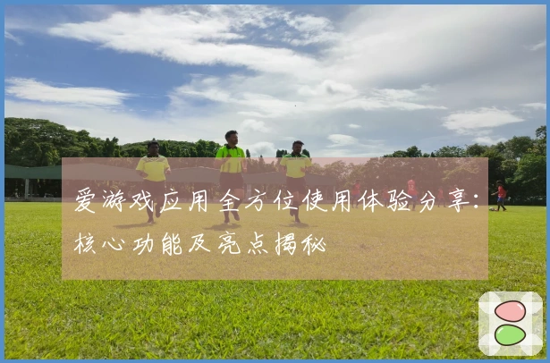 爱游戏应用全方位使用体验分享：核心功能及亮点揭秘