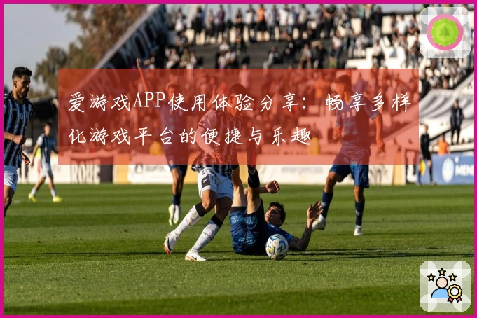 爱游戏APP使用体验分享：畅享多样化游戏平台的便捷与乐趣